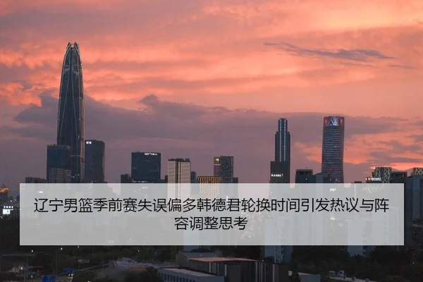 辽宁男篮季前赛失误偏多韩德君轮换时间引发热议与阵容调整思考