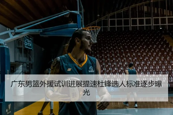 广东男篮外援试训进展提速杜锋选人标准逐步曝光