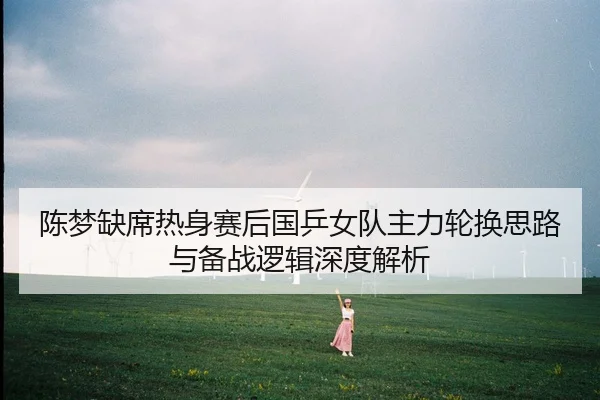 陈梦缺席热身赛后国乒女队主力轮换思路与备战逻辑深度解析