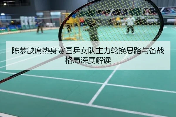 陈梦缺席热身赛国乒女队主力轮换思路与备战格局深度解读